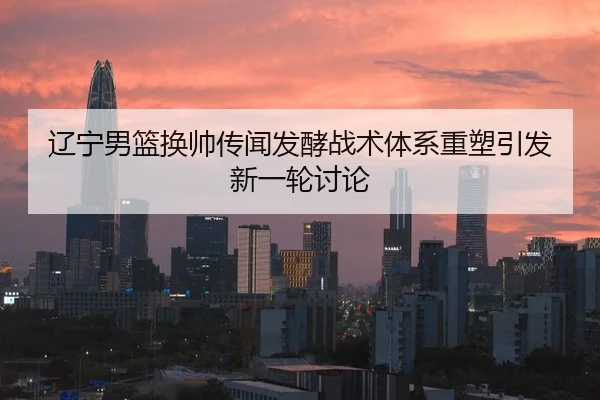辽宁男篮换帅传闻发酵战术体系重塑引发新一轮讨论