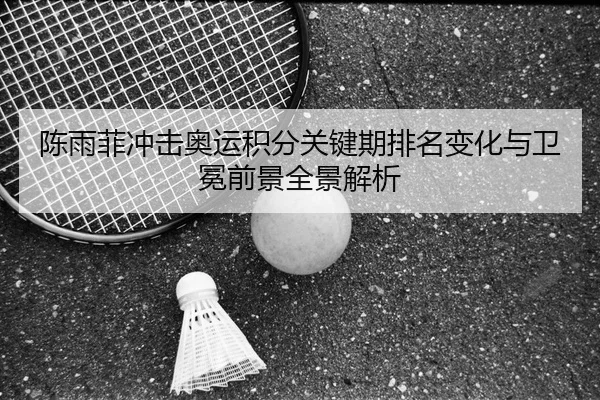 陈雨菲冲击奥运积分关键期排名变化与卫冕前景全景解析