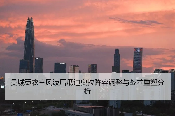 曼城更衣室风波后瓜迪奥拉阵容调整与战术重塑分析
