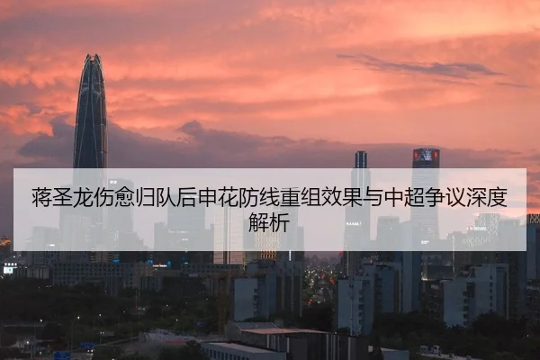 蒋圣龙伤愈归队后申花防线重组效果与中超争议深度解析